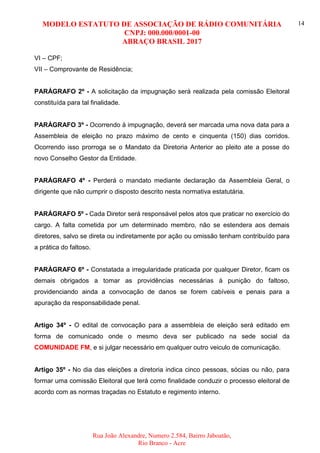 MODELO ESTATUTO DE ASSOCIAÇÃO DE RÁDIO COMUNITÁRIA
CNPJ: 000.000/0001-00
ABRAÇO BRASIL 2017
Rua João Alexandre, Numero 2.584, Bairro Jaboatão,
Rio Branco - Acre
14
VI – CPF;
VII – Comprovante de Residência;
PARÁGRAFO 2º - A solicitação da impugnação será realizada pela comissão Eleitoral
constituída para tal finalidade.
PARÁGRAFO 3º - Ocorrendo à impugnação, deverá ser marcada uma nova data para a
Assembleia de eleição no prazo máximo de cento e cinquenta (150) dias corridos.
Ocorrendo isso prorroga se o Mandato da Diretoria Anterior ao pleito ate a posse do
novo Conselho Gestor da Entidade.
PARÁGRAFO 4º - Perderá o mandato mediante declaração da Assembleia Geral, o
dirigente que não cumprir o disposto descrito nesta normativa estatutária.
PARÁGRAFO 5º - Cada Diretor será responsável pelos atos que praticar no exercício do
cargo. A falta cometida por um determinado membro, não se estendera aos demais
diretores, salvo se direta ou indiretamente por ação ou omissão tenham contribuído para
a prática do faltoso.
PARÁGRAFO 6º - Constatada a irregularidade praticada por qualquer Diretor, ficam os
demais obrigados a tomar as providências necessárias à punição do faltoso,
providenciando ainda a convocação de danos se forem cabíveis e penais para a
apuração da responsabilidade penal.
Artigo 34º - O edital de convocação para a assembleia de eleição será editado em
forma de comunicado onde o mesmo deva ser publicado na sede social da
COMUNIDADE FM, e si julgar necessário em qualquer outro veiculo de comunicação.
Artigo 35º - No dia das eleições a diretoria indica cinco pessoas, sócias ou não, para
formar uma comissão Eleitoral que terá como finalidade conduzir o processo eleitoral de
acordo com as normas traçadas no Estatuto e regimento interno.
 