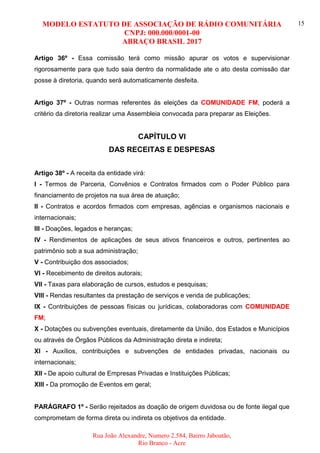 MODELO ESTATUTO DE ASSOCIAÇÃO DE RÁDIO COMUNITÁRIA
CNPJ: 000.000/0001-00
ABRAÇO BRASIL 2017
Rua João Alexandre, Numero 2.584, Bairro Jaboatão,
Rio Branco - Acre
15
Artigo 36º - Essa comissão terá como missão apurar os votos e supervisionar
rigorosamente para que tudo saia dentro da normalidade ate o ato desta comissão dar
posse à diretoria, quando será automaticamente desfeita.
Artigo 37º - Outras normas referentes às eleições da COMUNIDADE FM, poderá a
critério da diretoria realizar uma Assembleia convocada para preparar as Eleições.
CAPÍTULO VI
DAS RECEITAS E DESPESAS
Artigo 38º - A receita da entidade virá:
I - Termos de Parceria, Convênios e Contratos firmados com o Poder Público para
financiamento de projetos na sua área de atuação;
II - Contratos e acordos firmados com empresas, agências e organismos nacionais e
internacionais;
III - Doações, legados e heranças;
IV - Rendimentos de aplicações de seus ativos financeiros e outros, pertinentes ao
patrimônio sob a sua administração;
V - Contribuição dos associados;
VI - Recebimento de direitos autorais;
VII - Taxas para elaboração de cursos, estudos e pesquisas;
VIII - Rendas resultantes da prestação de serviços e venda de publicações;
IX - Contribuições de pessoas físicas ou jurídicas, colaboradoras com COMUNIDADE
FM;
X - Dotações ou subvenções eventuais, diretamente da União, dos Estados e Municípios
ou através de Órgãos Públicos da Administração direta e indireta;
XI - Auxílios, contribuições e subvenções de entidades privadas, nacionais ou
internacionais;
XII - De apoio cultural de Empresas Privadas e Instituições Públicas;
XIII - Da promoção de Eventos em geral;
PARÁGRAFO 1º - Serão rejeitados as doação de origem duvidosa ou de fonte ilegal que
comprometam de forma direta ou indireta os objetivos da entidade.
 