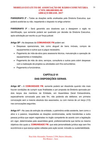 MODELO ESTATUTO DE ASSOCIAÇÃO DE RÁDIO COMUNITÁRIA
CNPJ: 000.000/0001-00
ABRAÇO BRASIL 2017
Rua João Alexandre, Numero 2.584, Bairro Jaboatão,
Rio Branco - Acre
16
PARÁGRAFO 2º - Todas as doações serão analisadas pela Diretoria Executiva, que
poderá aceitá-las ou não, respeitando o disposto no artigo anterior;
PARÁGRAFO 3º - Será garantido aos doadores que o desejarem o sigilo na
identificação, que somente poderá ser quebrado por decisão da Diretoria Executiva,
após solicitação por escrito ou por força judicial.
Artigo 39º - As despesas da COMUNIDADE FM podem ser:
 Despesas operacionais, tais como aluguel de bens imóveis, compra de
equipamentos e outros que si julgue necessário;
 Pagamento de mão-de-obra para assessoria técnica, manutenção e operação de
equipamentos e instalações;
 Pagamento de mão de obra, serviços, consultoria e outros para cobrir despesas
com a realização de projetos ou atividades com fins comunitários;
 Pagamento a funcionários.
CAPÍTULO VI
DAS DISPOSIÇÕES GERAIS.
Artigo 40º - A COMUNIDADE FM, somente poderá ser dissolvida quando não mais
houver condições de cumprir suas finalidades e por proposta da Diretoria aprovada por
dois terços dos membros da Entidade, em Assembleia Geral Extraordinária,
especialmente convocada para este fim, não podendo ela deliberar, em primeira
convocação sem a maioria absoluta dos associados, ou com menos de um terço (1/3)
nas convocações seguintes.
Artigo 41º - No caso de extinção da entidade, o patrimônio então existente, bem como o
ativo e o passivo, respeitadas as doações condicionadas, serão transferidas a outra
pessoa jurídica que sejam registradas no órgão competente de acordo com a legislação
em vigor, determinadas pela assembleia geral, preferencialmente que tenha os mesmo
objetivos dos quais a, COMUNIDADE FM, que esta personalidade jurídica seja sem fins
econômicos e que exerça ações voltadas para ação social, inclusão ou sustentabilidade.
 