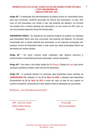 MODELO ESTATUTO DE ASSOCIAÇÃO DE RÁDIO COMUNITÁRIA
CNPJ: 000.000/0001-00
ABRAÇO BRASIL 2017
Rua João Alexandre, Numero 2.584, Bairro Jaboatão,
Rio Branco - Acre
17
Artigo 42º - A destituição dos administradores só poderá ocorrer em Assembleia Geral,
para isso convocada, mediante aprovação da maioria dos Associados, ou seja, 50%
mais um dos Associados com direito a voto, não podendo ela deliberar, em primeira
convocação sem a maioria absoluta dos associados, ou com menos de 50% mais um
nas convocações seguintes (trinta) 30 minutos após.
PARÁGRAFO ÚNICO - Os dispositivos do presente Estatuto só poderão ser alterados
pela Assembleia Geral, para isso convocada, não podendo ela deliberar, em primeira
convocação sem a maioria absoluta dos associados, ou em segunda convocação com
qualquer numero de Associados aptos a votar sendo que estas preposições devam ser
aprovadas por maioria simples.
Artigo 43º - Os casos omissos serão analisados pela diretoria executiva e
encaminhados à assembleia geral para apreciação, quando necessário.
Artigo 44º - Fica eleito o foro desta cidade de Rio Branco, Estado do Acre para dirimir
quaisquer questões fundadas neste instrumento Estatutário.
Artigo 45º - O presente Estatuto foi aprovado pela Assembleia Geral ordinária da
COMUNIDADE FM, realizado no dia 26 de Maio de 2000, e alterado pela Assembleia
Extraordinária de 20 de Abril de 2017 e entra em vigor na data do seu registro no
cartório competente, averbando-se a este registro todas as alterações por que passar.
Rio Branco – AC, 20 de Abril do ano de 2017.
__________________________ ____________________
CPF – 001.010.110-00 Nº da OAB:
Edilson Matos Gomes Nome do Advogado
Presidente
 