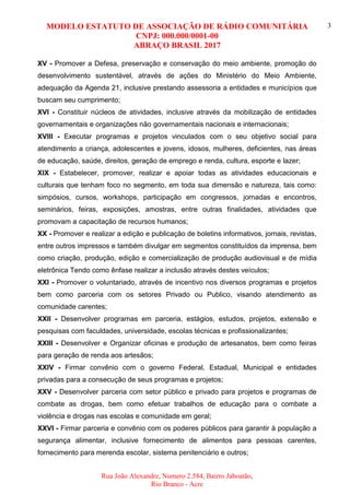 MODELO ESTATUTO DE ASSOCIAÇÃO DE RÁDIO COMUNITÁRIA
CNPJ: 000.000/0001-00
ABRAÇO BRASIL 2017
Rua João Alexandre, Numero 2.584, Bairro Jaboatão,
Rio Branco - Acre
3
XV - Promover a Defesa, preservação e conservação do meio ambiente, promoção do
desenvolvimento sustentável, através de ações do Ministério do Meio Ambiente,
adequação da Agenda 21, inclusive prestando assessoria a entidades e municípios que
buscam seu cumprimento;
XVI - Constituir núcleos de atividades, inclusive através da mobilização de entidades
governamentais e organizações não governamentais nacionais e internacionais;
XVIII - Executar programas e projetos vinculados com o seu objetivo social para
atendimento a criança, adolescentes e jovens, idosos, mulheres, deficientes, nas áreas
de educação, saúde, direitos, geração de emprego e renda, cultura, esporte e lazer;
XIX - Estabelecer, promover, realizar e apoiar todas as atividades educacionais e
culturais que tenham foco no segmento, em toda sua dimensão e natureza, tais como:
simpósios, cursos, workshops, participação em congressos, jornadas e encontros,
seminários, feiras, exposições, amostras, entre outras finalidades, atividades que
promovam a capacitação de recursos humanos;
XX - Promover e realizar a edição e publicação de boletins informativos, jornais, revistas,
entre outros impressos e também divulgar em segmentos constituídos da imprensa, bem
como criação, produção, edição e comercialização de produção audiovisual e de mídia
eletrônica Tendo como ênfase realizar a inclusão através destes veículos;
XXI - Promover o voluntariado, através de incentivo nos diversos programas e projetos
bem como parceria com os setores Privado ou Publico, visando atendimento as
comunidade carentes;
XXII - Desenvolver programas em parceria, estágios, estudos, projetos, extensão e
pesquisas com faculdades, universidade, escolas técnicas e profissionalizantes;
XXIII - Desenvolver e Organizar oficinas e produção de artesanatos, bem como feiras
para geração de renda aos artesãos;
XXIV - Firmar convênio com o governo Federal, Estadual, Municipal e entidades
privadas para a consecução de seus programas e projetos;
XXV - Desenvolver parceria com setor público e privado para projetos e programas de
combate as drogas, bem como efetuar trabalhos de educação para o combate a
violência e drogas nas escolas e comunidade em geral;
XXVI - Firmar parceria e convênio com os poderes públicos para garantir à população a
segurança alimentar, inclusive fornecimento de alimentos para pessoas carentes,
fornecimento para merenda escolar, sistema penitenciário e outros;
 