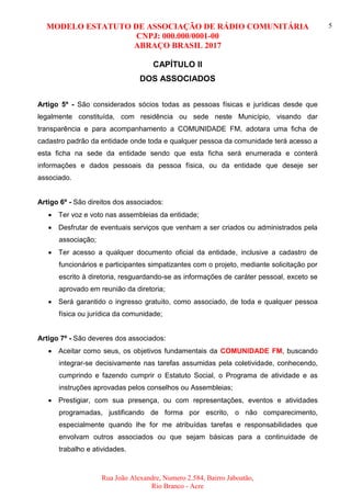 MODELO ESTATUTO DE ASSOCIAÇÃO DE RÁDIO COMUNITÁRIA
CNPJ: 000.000/0001-00
ABRAÇO BRASIL 2017
Rua João Alexandre, Numero 2.584, Bairro Jaboatão,
Rio Branco - Acre
5
CAPÍTULO II
DOS ASSOCIADOS
Artigo 5º - São considerados sócios todas as pessoas físicas e jurídicas desde que
legalmente constituída, com residência ou sede neste Município, visando dar
transparência e para acompanhamento a COMUNIDADE FM, adotara uma ficha de
cadastro padrão da entidade onde toda e qualquer pessoa da comunidade terá acesso a
esta ficha na sede da entidade sendo que esta ficha será enumerada e conterá
informações e dados pessoais da pessoa física, ou da entidade que deseje ser
associado.
Artigo 6º - São direitos dos associados:
 Ter voz e voto nas assembleias da entidade;
 Desfrutar de eventuais serviços que venham a ser criados ou administrados pela
associação;
 Ter acesso a qualquer documento oficial da entidade, inclusive a cadastro de
funcionários e participantes simpatizantes com o projeto, mediante solicitação por
escrito à diretoria, resguardando-se as informações de caráter pessoal, exceto se
aprovado em reunião da diretoria;
 Será garantido o ingresso gratuito, como associado, de toda e qualquer pessoa
física ou jurídica da comunidade;
Artigo 7º - São deveres dos associados:
 Aceitar como seus, os objetivos fundamentais da COMUNIDADE FM, buscando
integrar-se decisivamente nas tarefas assumidas pela coletividade, conhecendo,
cumprindo e fazendo cumprir o Estatuto Social, o Programa de atividade e as
instruções aprovadas pelos conselhos ou Assembleias;
 Prestigiar, com sua presença, ou com representações, eventos e atividades
programadas, justificando de forma por escrito, o não comparecimento,
especialmente quando lhe for me atribuídas tarefas e responsabilidades que
envolvam outros associados ou que sejam básicas para a continuidade de
trabalho e atividades.
 