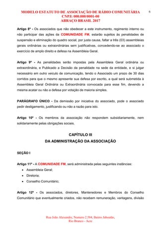 MODELO ESTATUTO DE ASSOCIAÇÃO DE RÁDIO COMUNITÁRIA
CNPJ: 000.000/0001-00
ABRAÇO BRASIL 2017
Rua João Alexandre, Numero 2.584, Bairro Jaboatão,
Rio Branco - Acre
6
Artigo 8º - Os associados que não obedecer a este instrumento, regimento interno ou
não participar das ações da COMUNIDADE FM, estarão sujeitos às penalidades de
suspensão e eliminação do quadro social, por justa causa, faltar a três (03) assembleias
gerais ordinárias ou extraordinárias sem justificativas, concedendo-se ao associado o
exercício de amplo direito e defesa na Assembleia Geral.
Artigo 9º - As penalidades serão impostas pela Assembleia Geral ordinária ou
extraordinária, e Publicado a Decisão da penalidade na sede da entidade, e si julgar
necessário em outro veiculo de comunicação, tendo o Associado um prazo de 30 dias
corridos para que o mesmo apresente sua defesa por escrito, a qual será submetida à
Assembleia Geral Ordinária ou Extraordinária convocada para esse fim, devendo a
mesma acatar ou não a defesa por votação de maioria simples.
PARÁGRAFO ÚNICO - Da demissão por iniciativa do associado, pode o associado
pedir desligamento, justificando ou não a razão para isto.
Artigo 10º - Os membros da associação não respondem subsidiariamente, nem
solidariamente pelas obrigações sociais.
CAPÍTULO III
DA ADMINISTRAÇÃO DA ASSOCIAÇÃO
SEÇÃO I
Artigo 11º - A COMUNIDADE FM, será administrada pelas seguintes instâncias:
 Assembleia Geral;
 Diretoria;
 Conselho Comunitário;
Artigo 12º - Os associados, diretores, Mantenedores e Membros do Conselho
Comunitário que eventualmente criados, não recebem remuneração, vantagens, divisão
 
