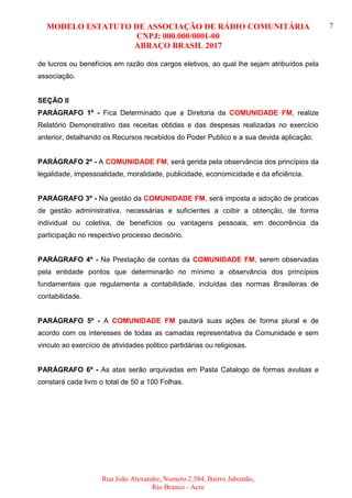 MODELO ESTATUTO DE ASSOCIAÇÃO DE RÁDIO COMUNITÁRIA
CNPJ: 000.000/0001-00
ABRAÇO BRASIL 2017
Rua João Alexandre, Numero 2.584, Bairro Jaboatão,
Rio Branco - Acre
7
de lucros ou benefícios em razão dos cargos eletivos, ao qual lhe sejam atribuídos pela
associação.
SEÇÃO II
PARÁGRAFO 1º - Fica Determinado que a Diretoria da COMUNIDADE FM, realize
Relatório Demonstrativo das receitas obtidas e das despesas realizadas no exercício
anterior, detalhando os Recursos recebidos do Poder Publico e a sua devida aplicação.
PARÁGRAFO 2º - A COMUNIDADE FM, será gerida pela observância dos princípios da
legalidade, impessoalidade, moralidade, publicidade, economicidade e da eficiência.
PARÁGRAFO 3º - Na gestão da COMUNIDADE FM, será imposta a adoção de praticas
de gestão administrativa, necessárias e suficientes a coibir a obtenção, de forma
individual ou coletiva, de benefícios ou vantagens pessoais, em decorrência da
participação no respectivo processo decisório.
PARÁGRAFO 4º - Na Prestação de contas da COMUNIDADE FM, serem observadas
pela entidade pontos que determinarão no mínimo a observância dos princípios
fundamentais que regulamenta a contabilidade, incluídas das normas Brasileiras de
contabilidade.
PARÁGRAFO 5º - A COMUNIDADE FM pautará suas ações de forma plural e de
acordo com os interesses de todas as camadas representativa da Comunidade e sem
vinculo ao exercício de atividades politico partidárias ou religiosas.
PARÁGRAFO 6º - As atas serão arquivadas em Pasta Catalogo de formas avulsas e
constará cada livro o total de 50 a 100 Folhas.
 