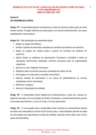 MODELO ESTATUTO DE ASSOCIAÇÃO DE RÁDIO COMUNITÁRIA
CNPJ: 000.000/0001-00
ABRAÇO BRASIL 2017
Rua João Alexandre, Numero 2.584, Bairro Jaboatão,
Rio Branco - Acre
8
Seção III
DA ASSEMBLEIA GERAL
Artigo 13º - A assembleia geral é constituída por todos os sócios no pleno gozo de seus
direitos sociais. É órgão soberano da associação e se reunirá ordinariamente, nos casos
estabelecidos neste estatuto.
Artigo 14º - São atribuições da assembleia geral:
 Eleger os cargos da diretoria;
 Aceitar o pedido de demissão voluntária de membros da diretoria em exercício;
 Depor os cargos por razões justas e graves os membros da diretoria em
exercício;
 Opinar Sobre os relatórios de desempenho Financeiro e Contábil e sobre as
operações Patrimoniais realizadas, emitindo pareceres para as organizações
superiores;
 Aprovar ou não o Balanço Financeiro;
 Deliberar sobre os demais assuntos constantes da ordem do dia;
 Homologar os nomes para o conselho comunitário;
 Aprovar adesão de associados e em casos de desobediência as normas
estatutárias excluir associados;
 Reformar o estatuto;
 Aprovar a dissolução da entidade.
Artigo 15º - A Assembleia Geral realizar-se-á ordinariamente a cada ano, sempre no
segundo semestre, por convocação do Diretor Presidente e, extraordinariamente quando
convocada pela Diretoria, ou por um Terço (1/3) dos associados.
Artigo 16º - A convocação para a Assembleia Geral ordinária ou extraordinária deverá
ser feita com antecedência mínima de 05 (Cinco) dias, e será realizado através de edital
de convocação que seja afixada na sede da entidade, devendo conter data, hora, local e
pauta da Assembleia.
 