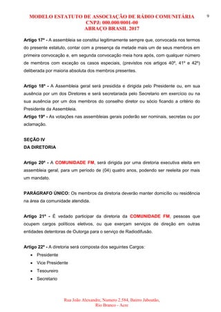 MODELO ESTATUTO DE ASSOCIAÇÃO DE RÁDIO COMUNITÁRIA
CNPJ: 000.000/0001-00
ABRAÇO BRASIL 2017
Rua João Alexandre, Numero 2.584, Bairro Jaboatão,
Rio Branco - Acre
9
Artigo 17º - A assembleia se constitui legitimamente sempre que, convocada nos termos
do presente estatuto, contar com a presença da metade mais um de seus membros em
primeira convocação e, em segunda convocação meia hora após, com qualquer número
de membros com exceção os casos especiais, (previstos nos artigos 40º, 41º e 42º)
deliberada por maioria absoluta dos membros presentes.
Artigo 18º - A Assembleia geral será presidida e dirigida pelo Presidente ou, em sua
ausência por um dos Diretores e será secretariada pelo Secretario em exercício ou na
sua ausência por um dos membros do conselho diretor ou sócio ficando a critério do
Presidente da Assembleia.
Artigo 19º - As votações nas assembleias gerais poderão ser nominais, secretas ou por
aclamação.
SEÇÃO IV
DA DIRETORIA
Artigo 20º - A COMUNIDADE FM, será dirigida por uma diretoria executiva eleita em
assembleia geral, para um período de (04) quatro anos, podendo ser reeleita por mais
um mandato.
PARÁGRAFO ÚNICO: Os membros da diretoria deverão manter domicílio ou residência
na área da comunidade atendida.
Artigo 21º - É vedado participar da diretoria da COMUNIDADE FM, pessoas que
ocupem cargos políticos eletivos, ou que exerçam serviços de direção em outras
entidades detentoras de Outorga para o serviço de Radiodifusão.
Artigo 22º - A diretoria será composta dos seguintes Cargos:
 Presidente
 Vice Presidente
 Tesoureiro
 Secretario
 