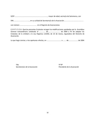 D/Dª ........................................................................, mayor de edad, vecino/a de Salamanca, con 
DNI..................................., en su calidad de Secretario/a de la Asociación........................................... 
con número ..................................... en el Registro de Asociaciones 
C E R T I F I C A : Que los presentes Estatutos recogen las modificaciones aprobadas por la Asamblea 
General Extraordinaria celebrada el ............. de........................... de 2004 a fin de adaptar los 
Estatutos de la entidad a la Ley Orgánica 1/2202, de 22 de marzo, reguladora del Derecho de 
Asociación. 
Lo que hago constar, a los oportunos efectos, en ................................ a ....... de..................... de 2004 
Fdo. Vº Bº 
Secretario/a de la Asociación Presidente de la Asociación 
10 
 