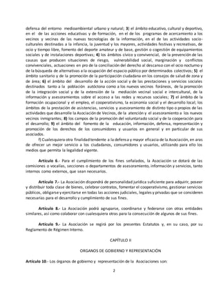 defensa del entorno medioambiental urbano y natural; 3) el ámbito educativo, cultural y deportivo, 
en el de las acciones educativas y de formación, en el de los programas de acercamiento a los 
vecinos y vecinas de las nuevas tecnologías de la información, en el de las actividades socio-culturales 
destinadas a la infancia, la juventud y los mayores, actividades festivas y recreativas, de 
ocio y tiempo libre, fomento del deporte amateur y de base, gestión o cogestión de equipamientos 
sociales y de instalaciones deportivas; 4) los ámbitos cívico y convivencial, de la prevención de las 
causas que producen situaciones de riesgo, vulnerabilidad social, marginación y conflictos 
convivenciales, actuaciones en pro de la conciliación del derecho al descanso con el ocio nocturno y 
de la búsqueda de alternativas a la ocupación del espacio público por determinados colectivos; 5) el 
ámbito sanitario y de la promoción de la participación ciudadana en los consejos de salud de zona y 
de área; 6) el ámbito del desarrollo de la acción social y de las prestaciones y servicios sociales 
destinados tanto a la población autóctona como a los nuevos vecinos foráneos, de la promoción 
de la integración social y de la extensión de la mediación vecinal social e intercultural, de la 
información y asesoramientos sobre el acceso a las redes y recursos sociales; 7) el ámbito de la 
formación ocupacional y el empleo, el cooperativismo, la economía social y el desarrollo local; los 
ámbitos de la prestación de asistencias, servicios y asesoramiento de distinto tipo o propios de las 
actividades que desarrolle la Asociación de Vecinos, de la atención y el asesoramiento a los nuevos 
vecinos inmigrantes; 8) los campos de la promoción del voluntariado social y de la cooperación para 
el desarrollo; 9) el ámbito del fomento de la educación, información, defensa, representación y 
promoción de los derechos de los consumidores y usuarios en general y en particular de sus 
asociados. 
f) Cualesquiera otra finalidad tendente a la defensa y mayor eficacia de la Asociación, en aras 
de ofrecer un mejor servicio a los ciudadanos, consumidores y usuarios, utilizando para ello los 
medios que permita la legalidad vigente. 
Artículo 6.- Para el cumplimiento de los fines señalados, la Asociación se dotará de las 
comisiones o vocalías, secciones o departamentos de asesoramiento, información y servicios, tanto 
internos como externos, que sean necesarios. 
Artículo 7.- La Asociación dispondrá de personalidad jurídica suficiente para adquirir, poseer 
y distribuir toda clase de bienes, celebrar contratos, fomentar el cooperativismo, gestionar servicios 
públicos, obligarse y ejercitarse en todas las acciones judiciales, legales y privadas que se consideren 
necesarias para el desarrollo y cumplimiento de sus fines. 
Artículo 8.- La Asociación podrá agruparse, coordinarse y federarse con otras entidades 
similares, así como colaborar con cualesquiera otras para la consecución de algunos de sus fines. 
Artículo 9.- La Asociación se regirá por los presentes Estatutos y, en su caso, por su 
2 
Reglamento de Régimen Interno. 
CAPÍTULO II 
ORGANOS DE GOBIERNO Y REPRESENTACIÓN 
Artículo 10.- Los órganos de gobierno y representación de la Asociaciones son: 
 
