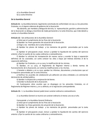 3 
a) La Asamblea General 
b) La Junta Directiva 
De la Asamblea General 
Artículo 11.- La Asamblea General, legalmente constituida de conformidad a la Ley a a los presentes 
Estatutos, es el órgano soberano de gobierno de la Asociación. 
No obstante, por mandato y delegación de ésta, la representación, gestión y administración 
de la Asociación se delega y transfiere de modo permanente a la Junta Directiva, que rinde detalle y 
cuenta a la Asamblea General. 
Artículo 12.- Son atribuciones de la Asamblea General: 
a) Velar por el cumplimiento de los fines de la Asociación 
b) Aprobar las líneas generales de actuación de la Asociación. 
c) Elegir a los miembros de la Junta Directiva. 
d) Aprobar los planes de trabajo y las memorias de gestión presentados por la Junta 
Directiva. 
e) Aprobar el presupuesto anual, revisar y aprobar la liquidación de cuentas del ejercicio 
anterior y fijar la cuantía de las cuotas ordinarias o extraordinarias. 
f) Aprobar la solicitud de incorporación de nuevos socios y acordar la baja o separación 
definitiva de los asociados; así como conocer las altas o bajas por motivos distintos al de la 
separación definitiva. 
g) Aprobar los Estatutos y, en su caso, la modificación de los mismos. 
h) Aprobar, en su caso, el Reglamento de Régimen Interno y demás normas de 
funcionamiento de la Asociación, así como las modificaciones a los mismos. 
i) Someter a debate y, en su caso, aprobar los informes, documentos y resoluciones que así 
lo requieran presentados por la Junta Directiva. 
j) Ratificar los acuerdos de colaboración y/o adhesión con otras entidades y la solicitud de 
declaración de utilidad pública. 
k) Aprobar la disposición y enajenación de bienes. 
l) Acordar la disolución de la Asociación. 
m) Cualesquiera otros asuntos que se dispongan en los presentes Estatutos, en el 
Reglamento de Régimen Interno y, en su defecto, en la legislación correspondiente. 
Artículo 13.- 1. La Asamblea General podrá tener carácter ordinario o extraordinario. 
2. La Asamblea General se reunirá con carácter ordinario al menos una vez al año. 
Corresponde a la Asamblea General Ordinaria: 
a) Velar por el cumplimiento de los fines de la Asociación. 
b) Aprobar las líneas generales de actuación de la Asociación. 
c) Aprobar los planes de trabajo y las memorias de gestión presentados por la Junta 
Directiva. 
d) Aprobar el presupuesto anual, revisar y aprobar la liquidación de cuentas del ejercicio 
anterior y fijar la cuantía de las cuotas ordinarias o extraordinarias . 
 