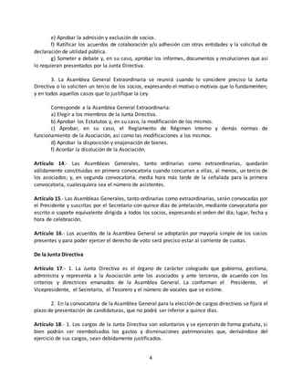 e) Aprobar la admisión y exclusión de socios. 
f) Ratificar los acuerdos de colaboración y/o adhesión con otras entidades y la solicitud de 
4 
declaración de utilidad pública. 
g) Someter a debate y, en su caso, aprobar los informes, documentos y resoluciones que así 
lo requieran presentados por la Junta Directiva. 
3. La Asamblea General Extraordinaria se reunirá cuando lo considere preciso la Junta 
Directiva o lo soliciten un tercio de los socios, expresando el motivo o motivos que lo fundamenten; 
y en todos aquellos casos que lo justifique la Ley. 
Corresponde a la Asamblea General Extraordinaria: 
a) Elegir a los miembros de la Junta Directiva. 
b) Aprobar los Estatutos y, en su caso, la modificación de los mismos. 
c) Aprobar, en su caso, el Reglamento de Régimen Interno y demás normas de 
funcionamiento de la Asociación, así como las modificaciones a los mismos. 
d) Aprobar la disposición y enajenación de bienes. 
f) Acordar la disolución de la Asociación. 
Artículo 14.- Las Asambleas Generales, tanto ordinarias como extraordinarias, quedarán 
válidamente constituidas en primera convocatoria cuando concurran a ellas, al menos, un tercio de 
los asociados; y, en segunda convocatoria, media hora más tarde de la señalada para la primera 
convocatoria, cualesquiera sea el número de asistentes. 
Artículo 15.- Las Asambleas Generales, tanto ordinarias como extraordinarias, serán convocadas por 
el Presidente y suscritas por el Secretario con quince días de antelación, mediante convocatoria por 
escrito o soporte equivalente dirigida a todos los socios, expresando el orden del día; lugar, fecha y 
hora de celebración. 
Artículo 16.- Los acuerdos de la Asamblea General se adoptarán por mayoría simple de los socios 
presentes y para poder ejercer el derecho de voto será preciso estar al corriente de cuotas. 
De la Junta Directiva 
Artículo 17.- 1. La Junta Directiva es el órgano de carácter colegiado que gobierna, gestiona, 
administra y representa a la Asociación ante los asociados y ante terceros, de acuerdo con los 
criterios y directrices emanados de la Asamblea General. La conforman el Presidente, el 
Vicepresidente, el Secretario, el Tesorero y el número de vocales que se estime. 
2. En la convocatoria de la Asamblea General para la elección de cargos directivos se fijará el 
plazo de presentación de candidaturas, que no podrá ser inferior a quince días. 
Artículo 18.- 1. Los cargos de la Junta Directiva son voluntarios y se ejercerán de forma gratuita, si 
bien podrán ser reembolsados los gastos y disminuciones patrimoniales que, derivándose del 
ejercicio de sus cargos, sean debidamente justificados. 
 