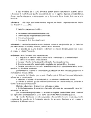 2. Los miembros de la Junta Directiva podrán percibir remuneración cuando realicen 
actividades de índole laboral que les sean solicitadas por el órgano u órganos correspondientes, 
siempre que las mismas no se correspondan con el desempeño de su función dentro de la Junta 
Directiva. 
Artículo 19.- 1. Los cargos de la Junta Directiva, elegidos por mayoría simple de la misma, tendrán 
una duración de ........... años. 
5 
2. Todos los cargos son reelegibles. 
3. Los miembros de la Junta Directiva cesarán: 
a) Por transcurso del periodo de sus mandatos. 
b) Por renuncia expresa. 
c) Por acuerdo de la Asamblea General 
Artículo 20.- 1. La Junta Directiva se reunirá, al menos, una vez al mes y siempre que sea convocada 
por el Presidente o lo soliciten, al menos, un tercio de sus miembros. 
2. Los acuerdos de la Junta Directiva se tomarán por mayoría de votos, decidiendo en caso 
de empate el voto del Presidente. 
Artículo 21.- Serán facultades de la Junta Directiva: 
a) La propuesta de admisión o exclusión de socios a ratificar por la Asamblea General. 
b) La administración de los fondos sociales. 
c) Convocar y fijar las fechas de celebración de las Asambleas Generales. 
d) Organizar y desarrollar las actividades aprobadas por las Asambleas Generales. 
e) Designar las comisiones o vocalías para el desarrollo de las actividades de la Asociación y 
coordinar las labores de las mismas. 
f) Determinar los acuerdos de colaboración y/o adhesión con otras entidades y la solicitud de 
declaración de utilidad pública. 
g) Interpretar los Estatutos y, en su caso, el Reglamento de Régimen Interno de la Asociación, 
velando por su cumplimiento. 
h) Formalizar el balance y estado de cuentas y la memoria o memorias de gestión. 
i) Contratar el personal que se considere conveniente con carácter retribuido, con el fin de 
facilitar las tareas de la Asociación. 
j) Solicitar subvenciones de organismos públicos y privados. 
k) Decidir la aceptación de donaciones, herencias y legados, así como suscribir convenios y 
protocolos con terceros. 
l) La facultad de otorgar poderes y la de nombrar abogados y Procuradores de los Tribunales 
que representen a la Asociación en juicios o ante las distintas Administraciones públicas. 
m) Cuantas facultades no estén asignadas a la Asamblea General y cualesquiera otra 
establecida de acuerdo con la legislación vigente, los presentes Estatutos y, en su caso, el 
Reglamento de Régimen Interno. 
 