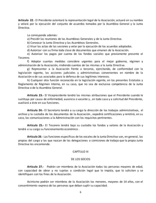Artículo 22.- El Presidente ostentará la representación legal de la Asociación; actuará en su nombre 
y velará por la ejecución del conjunto de acuerdos tomados por la Asamblea General y la Junta 
Directiva. 
Le corresponde además: 
a) Presidir las reuniones de las Asambleas Generales y de la Junta Directiva. 
b) Convocar la Junta Directiva y las Asambleas Generales. 
c) Visar las actas de las sesiones y velar por la ejecución de los acuerdos adoptados. 
d) Autorizar con su firma toda clase de documentos que emanen de la Asociación. 
e) Autorizar los pagos por cuenta de los fondos sociales que previamente presente el 
6 
Tesorero. 
f) Adoptar cuantas medidas considere urgentes para el mejor gobierno, régimen y 
administración de la Asociación, rindiendo cuentas de las mismas a la Junta Directi va. 
g) Representar a la Asociación frente a terceros, ejercitando, de conformidad con la 
legislación vigente, las acciones judiciales y administrativas convenientes en nombre de la 
Asociación o de sus asociados para la defensa de sus legítimos intereses. 
h) Cualquier otra función reconocida en la legislación vigente, en los presentes Estatutos y 
Reglamento de Régimen Interno, en su caso, que no sea de exclusiva competencia de la Junta 
Directiva o de la Asamblea General. 
Artículo 23.- El Vicepresidente tendrá las mismas atribuciones que el Presidente cuando le 
sustituya por causa de enfermedad, ausencia o vacante y , en todo caso y a solicitud del Presidente, 
auxiliará a éste en sus funciones. 
Artículo 24.- El Secretario tendrá a su cargo la dirección de los trabajos administrativos, el 
archivo y la custodia de los documentos de la Asociación , expedirá certificaciones y remitirá, en su 
caso, las comunicaciones a la Administración con los requisitos pertinentes. 
Artículo 25.- El Tesorero tendrá bajo su custodia los fondos y valores de la Asociación y 
tendrá a su cargo su funcionamiento económico . 
Artículo 26.- Las funciones específicas de los vocales de la Junta Directiva son, en general, las 
propias del cargo y las que nazcan de las delegaciones o comisiones de trabajo que la propia Junta 
Directiva les encomiende. 
CAPÍTULO III 
DE LOS SOCIOS 
Artículo 27.- Podrán ser miembros de la Asociación todas las personas mayores de edad, 
con capacidad de obrar y no sujetas a condición legal que lo impida, que lo soliciten y se 
identifiquen con los fines de la Asociación. 
Asimismo podrán ser miembros de la Asociación los menores, mayores de 14 años, con el 
consentimiento expreso de las personas que deban suplir su capacidad. 
 