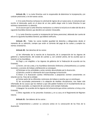 Artículo 28.- 1. La Junta Directiva será la responsable de determinar la incorporación, con 
7 
carácter provisional, o no de nuevos socios. 
2. Si la Junta Directiva rechazase la solicitud de ingreso de un nuevo socio, lo comunicará por 
escrito al interesado, quién en el plazo de un mes podrá alegar ante la Junta Directiva lo que 
estimase conveniente a su derecho. 
En el caso en que la Junta Directiva mantuviese su criterio lo incluirá en el orden del día de la 
siguiente Asamblea General, que decidirá con carácter irrevocable. 
3. La Junta Directiva acuerda la incorporación de forma provisional, debiendo dar cuenta de 
ello en la siguiente Asamblea General, que deberá ratificarla. 
Artículo 29.- Todos los socios tendrán igualdad de derechos y obligaciones desde el 
momento de su admisión, siempre que estén al corriente del pago de las cuotas y cumplan las 
normas estatutarias. 
Artículo 30.- Son derechos de los socios: 
a) Ser informados de la marcha de la Asociación, de la composición de los órganos de 
gobierno y representación, del estado de cuentas y, con carácter previo, de los asuntos que se 
tratarán en las Asambleas. 
b) Elegir y ser elegibles a los órganos de gobierno de la Federación de acuerdo con los 
Estatutos. 
c) Asistir, con voz y voto, a las Asambleas Generales Ordinarias y Extraordinarias y a cuantas 
reuniones y sesiones de trabajo y deliberación se convoquen. 
d) Participar en las actividades y actos sociales desarrollados por la Asociación. 
e) Solicitar y recibir la información de la que disponga la Asociación. 
f) Elevar a la Asociación cuantas informaciones o propuestas estimen convenientes en 
relación con los fines de la entidad. 
g) Formar parte de las diferentes comisiones de trabajo o vocalías que se constituyan. 
h) Ser escuchados previamente a la adopción de medidas disciplinarias, tras haber sido 
informados de las causas que los motivan y que sólo podrán fundarse en el incumplimiento de sus 
deberes como asociados. La imposición de sanciones será siempre motivada. 
i) Impugnar los acuerdos de los órganos de la Asociación que estime contrarios a la ley y a los 
Estatutos. 
i) Otros regulados en los presentes Estatutos y, en su caso, en el Reglamento de Régimen 
Interno. 
Artículo 31.- Son deberes de los socios : 
a) Comprometerse y prestar su concurso activo en la consecución de los fines de la 
Asociación. 
 