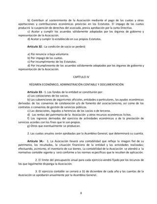 b) Contribuir al sostenimiento de la Asociación mediante el pago de las cuotas y otras 
aportaciones y contribuciones económicas previstas en los Estatutos. El impago de las cuotas 
producirá la suspensión de derechos del asociado, previa aprobación por la Junta Directiva. 
c) Acatar y cumplir los acuerdos válidamente adoptados por los órganos de gobierno y 
8 
representación de la Asociación. 
d) Acatar y cumplir lo establecido en sus propios Estatutos. 
Artículo 32.- La condición de socio se perderá: 
a) Por renuncia o baja voluntaria. 
b) Por impago de las cuotas. 
c) Por incumplimiento de los Estatutos. 
d) Por incumplimiento de los acuerdos válidamente adoptados por los órganos de gobierno y 
representación de la Asociación. 
CAPÍTULO IV 
RÉGIMEN ECONÓMICO, ADMINISTRACIÓN CONTABLE Y DOCUMENTACIÓN 
Artículo 33.- 1. Los fondos de la entidad se constituirán por: 
a) Las cotizaciones de los socios. 
b) Las subvenciones de organismos oficiales, entidades o particulares, las ayudas económicas 
derivadas de los convenios de colaboración y/o de fomento del asociacionismo, así como de los 
contratos o convenios de gestión de servicios públicos. 
c) Las donaciones, legados o herencias de los socios o de terceros. 
d) Las rentas del patrimonio de la Asociación y otros recursos económicos lícitos. 
f) Los ingresos derivados del ejercicio de actividades económicas o de la prestación de 
servicios acordes con los fines que le son propios. 
g) Otros que eventualmente se produzcan. 
2. Las cuotas anuales serán aprobadas por la Asamblea General, que determinará su cuantía. 
Artículo 34.- 1. La Asociación llevará una contabilidad que refleje la imagen fiel de su 
patrimonio, los resultados, la situación financiera de la entidad y las actividades realizadas; 
efectuando, asimismo, el inventario de sus bienes. La contabilidad de la Asociación se atendrá a la 
normativa contable vigente y será conforme a las normas específicas que le resulten de aplicación. 
2. El límite del presupuesto anual para cada ejercicio vendrá fijado por los recursos de 
los que legalmente disponga la Asociación. 
3. El ejercicio contable se cerrará a 31 de diciembre de cada año y las cuentas de la 
Asociación se aprobarán anualmente por la Asamblea General. 
 