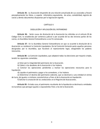 Artículo 35.- La Asociación dispondrá de una relación actualizada de sus asociados y llevará 
preceptivamente los libros, o soporte informático equivalente, de actas, contabilidad, registro de 
socios y demás documentos dispuestos por la legislación vigente. 
CAPÍTULO V 
DISOLUCIÓN Y APLICACIÓN DEL PATRIMONIO 
Artículo 36.- Serán causa de disolución de la Asociación las referidas en el artículo 39 de 
Código Civil, la establecida por sentencia judicial o por acuerdo de las dos terceras partes de los 
socios, en Asamblea General Extraordinaria a ese fin convocada. 
Artículo 37.- En la Asamblea General Extraordinaria en que se acuerde la disolución de la 
Asociación se nombrará la Comisión Liquidadora. De tal Comisión formarán parte aquellas personas 
designadas por la Asamblea, que facultará al representante legal, otorgándole los poderes 
necesarios. 
Artículo 38.- La Comisión Liquidadora, que adoptará todas las decisiones por mayoría simple, 
9 
tendrá los siguientes cometidos: 
a) Velar por la integridad del patrimonio de la Asociación. 
b) Cobrar a los deudores de la Asociación si los hubiera. 
c) Concluir las operaciones pendientes y realizar las operaciones necesarias para la 
liquidación. 
d) Liquidar el patrimonio y pagar a los acreedores, si los hubiera. 
e) Determinar el destino del patrimonio sobrante, que se destinará a una entidad sin ánimo 
de lucro, de iguales o similares características y fines al de la Asociación en liquidación. 
f) Solicitar la anulación de las anotaciones en el Registro de Asociaciones. 
Artículo 39.- En todo caso, el patrimonio resultante de la liquidación se destinará a entidades 
no lucrativas que persigan iguales o equivalentes fines a los de la Asociación. 
 