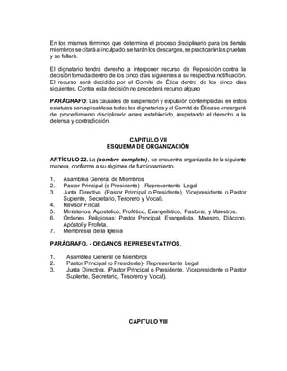 En los mismos términos que determina el proceso disciplinario para los demás
miembrossecitaráalinculpado,seharánlos descargos,sepracticaránlaspruebas
y se fallará.
El dignatario tendrá derecho a interponer recurso de Reposición contra la
decisióntomada dentro de los cinco días siguientes a su respectiva notificación.
El recurso será decidido por el Comité de Ética dentro de los cinco días
siguientes. Contra esta decisión no procederá recurso alguno
PARÁGRAFO: Las causales de suspensión y expulsión contempladas en estos
estatutos son aplicablesa todos los dignatariosy el Comitéde Éticase encargará
del procedimiento disciplinario antes establecido, respetando el derecho a la
defensa y contradicción.
CAPITULO VII
ESQUEMA DE ORGANIZACIÓN
ARTÍCULO 22. La (nombre completo), se encuentra organizada de la siguiente
manera, conforme a su régimen de funcionamiento.
1. Asamblea General de Miembros
2. Pastor Principal (o Presidente) - Representante Legal
3. Junta Directiva. (Pastor Principal o Presidente), Vicepresidente o Pastor
Suplente, Secretario, Tesorero y Vocal).
4. Revisor Fiscal.
5. Ministerios: Apostólico, Profético, Evangelístico, Pastoral, y Maestros.
6. Órdenes Religiosas: Pastor Principal, Evangelista, Maestro, Diácono,
Apóstol y Profeta.
7. Membresía de la Iglesia
PARÁGRAFO. - ORGANOS REPRESENTATIVOS.
1. Asamblea General de Miembros
2. Pastor Principal (o Presidente)- Representante Legal
3. Junta Directiva. (Pastor Principal o Presidente, Vicepresidente o Pastor
Suplente, Secretario, Tesorero y Vocal).
CAPITULO VIII
 