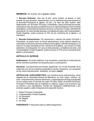 MIEMBROS: Se reunirán de la siguiente manera:
1. Reunión Ordinaria: Una vez al año, dicha reunión se llevará a cabo
durante los tres primeros mesesdel año, o en su defectola siguientesemana,en
el domicilio Principal de la Iglesia. El día y la hora de esta reunión será
determinada por el Pastor Principal o Presidente, y será convocada por escrito,
medianteun avisoubicadoporéstetérminoenun lugar transitadoporlosmiembros
de la Iglesia, y anunciada entodoslos servicios,conquince (15)días calendariode
anticipación. Encaso de falta absoluta y simultánea de éste y del Vicepresidente o
Pastor Suplente, podrá convocar el 10% de los miembros de la Iglesia o el
Secretario.
2. Reunión Extraordinaria: Por disposición y citación del pastor Principal o
Presidente, se podrá reunir en forma extraordinaria, dicha citación deberá ser
anunciada en todos los servicios ordinarios de la iglesia, además de figurar en un
aviso en un lugar transitado por los miembros de la Iglesia, con quince (15) días
calendario de anticipación. En caso de falta absoluta y simultánea de éste y del
Vicepresidente o Pastor Suplente, podrá convocar el 10% de los miembros de la
Iglesia o el Secretario.
ARTÍCULO 25: QUÓRUM.
Deliberatorio: Se podrá deliberar si se encuentran presentes la mitad más uno
de los miembros que llenen los requisitos para su participación.
Decisorio: Las decisiones se tomarán igualmente con el voto favorable de la
mitad más uno de los miembros asistentes la reunión respectiva, con excepción
de los casos expresamente señalados en estos estatutos.
ARTÍCULO 26: JUNTA DIRECTIVA. Los miembros de la Junta Directiva, serán
elegidos por la Asamblea General de Miembros, se hará según criterios de
buen comportamientoydebuentestimonio,ycapacidadparaelcargoqueejercerá
en sus cargos para un periodo de cuatro (4) años (Salvo el periodo del Pastor
Principal o Presidente que es indefinido (o vitalicio), según si es el primero que
se nombra o sus reemplazos). Podrán ser reelegidos indefinidamente y por
periodos iguales y está compuesta de la siguiente manera:
1. Pastor Principal o Presidente.
2. Vicepresidente o Pastor Suplente
3. Un Secretario
4. Un Tesorero
5. Un Vocal.
PARÁGRAFO 1: Requisitos para su válida designación.
 