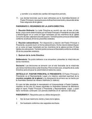 y someter a su estudio las cuentas del respectivo periodo.
11. Las demás funciones que le sean atribuidas por la Asamblea General, el
Pastor Principal y necesaria para el eficazfuncionamiento ydesarrollo de los
fines religiosos de la iglesia.
PARÁGRAFO 3: REUNIONES DE LA JUNTA DIRECTIVA.
1. Reunión Ordinaria: La Junta Directiva se reunirá una vez al mes, el sitio,
fecha y hora serándeterminados por el Pastor Principal o Presidente de estaJunta
y deberá figurar en un aviso en lugar transitado por los miembros de la iglesia
conocho (8) días calendariodeanticipación.TambiénpodráconvocarelSecretario
conforme al artículo 29 de los presentes estatutos.
2. Reunión extraordinaria: Por disposición y citación del Pastor Principal o
Presidente, se podrá reunir en forma extraordinaria. Dicha citacióndeberá figurar
en un aviso en lugar transitado por los miembros de la iglesia contres (3) días
hábiles de anticipación. Tambiénpodrá convocar el Secretarioconforme al artículo
29 de los presentes estatutos.
3. Quórum de la Junta Directiva:
Deliberatorio: Se podrá deliberar si se encuentran presentes la mitad más uno
de los miembros.
Decisorio: Las decisiones se tomarán con el voto favorable de la mitad más
uno delos miembrosdelaJunta Directiva.Peroentodocaso, el espíritude la Junta
Directiva será el buscar la unanimidad en todos los casos.
ARTÍCULO 27. PASTOR PRINCIPAL O PRESIDENTE: El Pastor Principal o
Presidente es el Representante Legal y la máxima autoridad espiritual de la
(nombre completo de la iglesia) y su designación la primera vez es hecha por
la Asamblea General de manera indefinida (o vitalicia).
En caso de falta absoluta lo reemplazará el Vicepresidente o Pastor Suplente,
mientras en los dos (2) meses siguientes la Asamblea General de Miembros
elige el nuevo Pastor Principal o Presidente y Representante Legal, y quien
fuere nombrado continuará con periodo indefinido en el ejercicio del cargo.
PARÁGRAFO 1: Requisitos para su válida designación:
1. Ser de buen testimonio dentro y fuera de la iglesia.
2. Ser bautizado conforme a las sagradas escrituras.
 