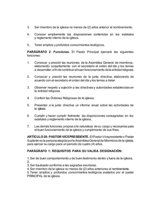 3. Ser miembro de la iglesia no menos de (2) años anterior al nombramiento.
4. Conocer ampliamente las disposiciones contenidas en los estatutos
y reglamento interno de la iglesia.
5. Tener amplios y profundos conocimientos teológicos.
PARÁGRAFO 2: Funciones. El Pastor Principal ejercerá las siguientes
funciones:
1. Convocar y presidir las reuniones de la Asamblea General de miembros,
elaborando conjuntamente con el secretario el orden del día y los temas
a desarrollar,afinde contribuiral buenfuncionamiento dela entidadreligiosa.
2. Convocar y presidir las reuniones de la junta directiva, elaborando de
acuerdo con el secretario el orden del día y los temas a tratar.
3. Observar respeto y sujeción a las directivas y autoridades establecidas en
la entidad religiosa.
4. Conferir las Órdenes Religiosas de la iglesia.
5. Presentar a la junta directiva un informe anual sobre las actividades de
la iglesia.
6. Cumplir y hacer cumplir fielmente las disposiciones consagradas en los
estatutos y reglamento interno de la iglesia.
7. Las demás funciones propias a la naturaleza de su cargo y necesarias para
el buen funcionamiento de la iglesia y cumplimiento de sus fines.
ARTÍCULO 28: PASTOR VICEPRESIDENTE. El Pastor Vicepresidente o Pastor
Suplente es la personaelegidaporla AsambleaGeneral de Miembrosde la iglesia,
para ejercer su cargo para un periodo de cuatro (4) años.
PARÁGRAFO 1: REQUISITOS PARA SU VALIDA DESIGNACIÓN:
1. Ser de buen comportamiento y de buen testimonio dentro y fuera de la iglesia.
2.
3. Ser bautizado conforme a las sagradas escrituras.
4. Ser miembro de la iglesia no menos de (2) años anteriores al nombramiento.
5. Tener amplios y profundos conocimientos teológicos avalados por el pastor
PRINCIPAL de la iglesia.
 
