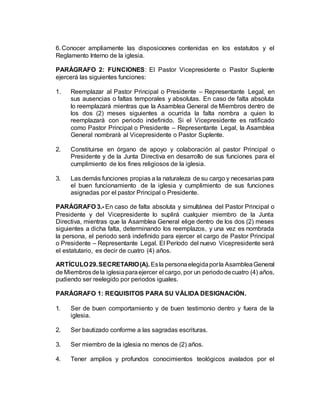 6.Conocer ampliamente las disposiciones contenidas en los estatutos y el
Reglamento Interno de la iglesia.
PARÁGRAFO 2: FUNCIONES: El Pastor Vicepresidente o Pastor Suplente
ejercerá las siguientes funciones:
1. Reemplazar al Pastor Principal o Presidente – Representante Legal, en
sus ausencias o faltas temporales y absolutas. En caso de falta absoluta
lo reemplazará mientras que la Asamblea General de Miembros dentro de
los dos (2) meses siguientes a ocurrida la falta nombra a quien lo
reemplazará con periodo indefinido. Si el Vicepresidente es ratificado
como Pastor Principal o Presidente – Representante Legal, la Asamblea
General nombrará al Vicepresidente o Pastor Suplente.
2. Constituirse en órgano de apoyo y colaboración al pastor Principal o
Presidente y de la Junta Directiva en desarrollo de sus funciones para el
cumplimiento de los fines religiosos de la iglesia.
3. Las demás funciones propias a la naturaleza de su cargo y necesarias para
el buen funcionamiento de la iglesia y cumplimiento de sus funciones
asignadas por el pastor Principal o Presidente.
PARÁGRAFO 3.- En caso de falta absoluta y simultánea del Pastor Principal o
Presidente y del Vicepresidente lo suplirá cualquier miembro de la Junta
Directiva, mientras que la Asamblea General elige dentro de los dos (2) meses
siguientes a dicha falta, determinando los reemplazos, y una vez es nombrada
la persona, el periodo será indefinido para ejercer el cargo de Pastor Principal
o Presidente – Representante Legal. El Período del nuevo Vicepresidente será
el estatutario, es decir de cuatro (4) años.
ARTÍCULO29.SECRETARIO(A). Esla personaelegidaporla AsambleaGeneral
de Miembrosdela iglesiaparaejercer el cargo, por un periododecuatro (4) años,
pudiendo ser reelegido por periodos iguales.
PARÁGRAFO 1: REQUISITOS PARA SU VÁLIDA DESIGNACIÓN.
1. Ser de buen comportamiento y de buen testimonio dentro y fuera de la
iglesia.
2. Ser bautizado conforme a las sagradas escrituras.
3. Ser miembro de la iglesia no menos de (2) años.
4. Tener amplios y profundos conocimientos teológicos avalados por el
 
