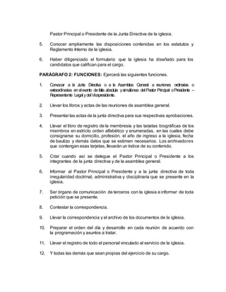Pastor Principal o Presidente de la Junta Directiva de la iglesia.
5. Conocer ampliamente las disposiciones contenidas en los estatutos y
Reglamento Interno de la iglesia.
6. Haber diligenciado el formulario que la iglesia ha diseñado para los
candidatos que califican para el cargo.
PARÁGRAFO 2: FUNCIONES: Ejercerá las siguientes funciones.
1. Convocar a la Junta Directiva o a la Asamblea General a reuniones ordinarias o
extraordinarias enelevento defalta absoluta ysimultánea del Pastor Principal oPresidente –
Representante Legal ydelVicepresidente.
2. Llevar los libros y actas de las reuniones de asamblea general.
3. Presentar las actas de la junta directiva para sus respectivas aprobaciones.
4. Llevar el libro de registro de la membresía y las tarjetas biográficas de los
miembros en estricto orden alfabético y enumeradas, en las cuales debe
consignarse su domicilio, profesión, el año de ingreso a la iglesia, fecha
de bautizo y demás datos que se estimen necesarios. Los archivadores
que contengan esas tarjetas, llevarán un índice de su contenido.
5. Citar cuando así se delegue el Pastor Principal o Presidente a los
integrantes de la junta directiva y de la asamblea general.
6. Informar al Pastor Principal o Presidente y a la junta directiva de toda
irregularidad doctrinal, administrativa y disciplinaria que se presente en la
iglesia.
7. Ser órgano de comunicación de terceros con la iglesia e informar de toda
petición que se presente.
8. Contestar la correspondencia.
9. Llevar la correspondencia y el archivo de los documentos de la iglesia.
10. Preparar el orden del día y desarrollo en cada reunión de acuerdo con
la programación y asuntos a tratar.
11. Llevar el registro de todo el personal vinculado al servicio de la iglesia.
12. Y todas las demás que sean propias del ejercicio de su cargo.
 