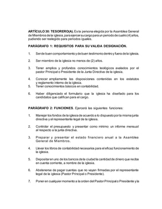 ARTÍCULO 30: TESORERO(A). Es la persona elegida por la Asamblea General
de Miembrosdela iglesia,paraejercersucargoparaun periododecuatro(4)años,
pudiendo ser reelegido para periodos iguales.
PARÁGRAFO 1: REQUISITOS PARA SU VALIDA DESIGNACIÓN.
1. Serde buencomportamientoydebuen testimoniodentroy fuera dela iglesia.
2. Ser miembro de la iglesia no menos de (2) años.
3. Tener amplios y profundos conocimientos teológicos avalados por el
pastor Principal o Presidente de la Junta Directiva de la iglesia.
4. Conocer ampliamente las disposiciones contenidas en los estatutos
y reglamento interno de la iglesia.
5. Tener conocimientos básicos en contabilidad.
6. Haber diligenciado el formulario que la iglesia ha diseñado para los
candidatos que califican para el cargo.
PARÁGRAFO 2: FUNCIONES. Ejercerá las siguientes funciones:
1. Manejar los fondos de la iglesiade acuerdoa lo dispuestopor la misma junta
directiva y el representante legal de la iglesia.
2. Controlar el presupuesto y presentar como mínimo un informe mensual
al respecto a la junta directiva.
3. Preparar y presentar el estado financiero anual a la Asamblea
General de Miembros.
4. Llevar los libros de contabilidad necesarios para el eficaz funcionamiento de
la iglesia.
5. Depositarenuno de los bancos dela ciudadla cantidadde dinero que reciba
en cuenta corriente, a nombre de la iglesia.
6. Abstenerse de pagar cuentas que no vayan firmadas por el representante
legal de la iglesia (Pastor Principal o Presidente).
7. Poner en cualquier momento a la orden del Pastor Principal o Presidente yla
 