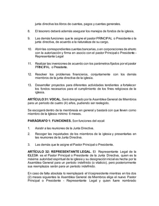 junta directiva los libros de cuentas, pagos y cuentas generales.
8. El tesorero deberá además asegurar los manejos de fondos de la iglesia.
9. Las demás funciones que le asigne el pastor PRINCIPAL o Presidente o la
junta directiva, de acuerdo a la naturaleza de su cargo.
10. Abrir las correspondientes cuentas bancarias, o en corporaciones de ahorro
con la autorización y firma en asocio con el pastor Principal o Presidente -
Representante Legal
11. Realizar las inversiones de acuerdo con los parámetros fijados por el pastor
PRINCIPAL o Presidente.
12. Resolver los problemas financieros, conjuntamente con los demás
miembros de la junta directiva de la iglesia.
13. Desarrollar proyectos para diferentes actividades tendientes a fortalecer
los fondos necesarios para el cumplimiento de los fines religiosos de la
iglesia.
ARTÍCULO 31: VOCAL. Será designado por la Asamblea General de Miembros
para un periodo de cuatro (4) años, pudiendo ser reelegido.
Se escogerá dentro de la membresía en general y bastará con que lleven como
miembro de la Iglesia mínimo 6 meses.
PARÁGRAFO 1: FUNCIONES. Son funciones del vocal:
1. Asistir a las reuniones de la Junta Directiva.
2. Recoger las inquietudes de los miembros de la iglesia y presentarlas en
las reuniones de la Junta Directiva.
3. Las demás que le asigne el Pastor Principal o Presidente.
ARTÍCULO 32: REPRESENTANTE LEGAL. El Representante Legal de la
IGLESIA es el Pastor Principal o Presidente de la Junta Directiva, quien es la
máxima autoridad espiritual de la iglesia y su designacióninicial es hecha por la
Asamblea General para un período indefinido (o vitalicio), pero posteriormente
sus reemplazos serán para un período indefinido.
En caso de falta absoluta lo reemplazará el Vicepresidente mientras en los dos
(2) meses siguientes la Asamblea General de Miembros elige el nuevo Pastor
Principal o Presidente - Representante Legal y quien fuere nombrado
 