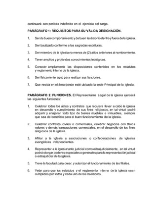 continuará con periodo indefinido en el ejercicio del cargo.
PARÁGRAFO 1: REQUISITOS PARA SU VÁLIDA DESIGNACIÓN.
1. Serde buencomportamientoydebuen testimoniodentroy fuera dela iglesia.
2. Ser bautizado conforme a las sagradas escrituras.
3. Ser miembro de la iglesia no menos de (2) años anteriores al nombramiento.
4. Tener amplios y profundos conocimientos teológicos.
5. Conocer ampliamente las disposiciones contenidas en los estatutos
y reglamento Interno de la iglesia.
6. Ser físicamente apto para realizar sus funciones.
7. Que resida en el área donde esté ubicada la sede Principal de la iglesia.
PARÁGRAFO 2: FUNCIONES. El Representante Legal de la iglesia ejercerá
las siguientes funciones:
1. Celebrar todos los actos y contratos que requiera llevar a cabo la iglesia
en desarrollo y cumplimiento de sus fines religiosos, en tal virtud podrá
adquirir y enajenar todo tipo de bienes muebles e inmuebles, siempre
que sea de beneficio para el buen funcionamiento de la iglesia.
2. Celebrar contratos civiles o comerciales, celebrar negocios con títulos
valores y demás transacciones comerciales, en el desarrollo de los fines
religiosos de la iglesia.
3. Afiliar a la iglesia a asociaciones o confederaciones de iglesias
evangélicas independientes.
4. Representar a la iglesiatanto judicial como extrajudicialmente, en tal virtud
podrá otorgar poderes especialeso generales para la representaciónjudicial
o extrajudicial de la iglesia.
5. Tiene la facultad para crear, y autorizar el funcionamiento de las filiales.
6. Velar para que los estatutos y el reglamento interno de la iglesia sean
cumplidos por todos y cada uno de los miembros.
 
