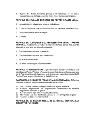 7. Ejercer las demás funciones propias a la naturaleza de su cargo,
necesarias para el eficaz desarrollo de los fines religiosos de la iglesia.
ARTÍCULO 33: CAUSALES DE RETIRO DEL REPRESENTANTE LEGAL.
1. La manifestación voluntaria de retirarse de la Iglesia.
2. El cambio de domicilio que imposibilite asistir a la Iglesia de manera habitual.
3. La imposibilidad de residir en el país.
4. La muerte.
ARTÍCULO 34: SUSPENSIÓN DEL REPRESENTANTE LEGAL - PASTOR
PRINCIPAL. Puede ser suspendido temporalmente hasta por 90 días, cuando
se presente alguna de las siguientes causales:
1. Cuando caiga en actos de inmoralidad.
2. Cuando caiga en actos de doctrinas erradas.
3. Por abandono del cargo
4. Lasdemásseñaladas paratodoslos miembros.
ARTÍCULO35: REVISOR FISCALLaIglesiatendráun Revisor Fiscal,el cual será
elegido por el Pastor Principal o Presidente, segúnlista de candidatos presentada
por la Asamblea General. Su periodo será de dos años y podrá ser reelegido. El
Revisor Fiscal no será miembro de la Junta Directiva.
PARÁGRAFO 1: REQUISITOS PARA SU VALIDA DESIGNACIÓN. El Revisor
Fiscal de la entidad religiosa tendrá los siguientes requisitos:
a) Ser Contador Titulado con tarjeta profesional vigente e inscrita.
b) Conocer ampliamente las disposiciones contenidas en los estatutos
reglamento interno de la Iglesia.
c) Ser físicamente apto para realizar sus funciones.
d) Que resida en el área donde está ubicada la sede principal de la iglesia
e) Tener un carácter de imparcialidad.
ARTÍCULO 36: EL REVISOR FISCAL DE LA IGLESIA EJERCERÁ LAS
SIGUIENTES FUNCIONES:
 