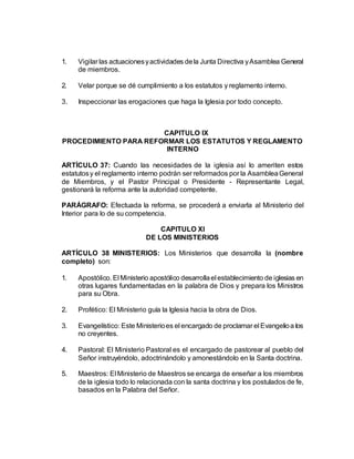 1. Vigilar las actuacionesyactividades dela Junta Directiva yAsamblea General
de miembros.
2. Velar porque se dé cumplimiento a los estatutos y reglamento interno.
3. Inspeccionar las erogaciones que haga la Iglesia por todo concepto.
CAPITULO IX
PROCEDIMIENTO PARA REFORMAR LOS ESTATUTOS Y REGLAMENTO
INTERNO
ARTÍCULO 37: Cuando las necesidades de la iglesia así lo ameriten estos
estatutosy el reglamento interno podrán ser reformados por la AsambleaGeneral
de Miembros, y el Pastor Principal o Presidente - Representante Legal,
gestionará la reforma ante la autoridad competente.
PARÁGRAFO: Efectuada la reforma, se procederá a enviarla al Ministerio del
Interior para lo de su competencia.
CAPITULO XI
DE LOS MINISTERIOS
ARTÍCULO 38 MINISTERIOS: Los Ministerios que desarrolla la (nombre
completo) son:
1. Apostólico. El Ministerio apostólico desarrollael establecimiento de iglesias en
otras lugares fundamentadas en la palabra de Dios y prepara los Ministros
para su Obra.
2. Profético: El Ministerio guía la Iglesia hacia la obra de Dios.
3. Evangelístico: Este Ministerioes el encargado de proclamar el Evangelioa los
no creyentes.
4. Pastoral: El Ministerio Pastoral es el encargado de pastorear al pueblo del
Señor instruyéndolo, adoctrinándolo y amonestándolo en la Santa doctrina.
5. Maestros: El Ministerio de Maestros se encarga de enseñar a los miembros
de la iglesia todo lo relacionada con la santa doctrina y los postulados de fe,
basados en la Palabra del Señor.
 
