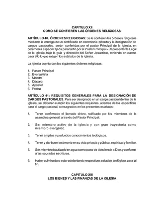 CAPITULO XII
COMO SE CONFIEREN LAS ÓRDENES RELIGIOSAS
ARTÍCULO 40. ÓRDENESRELIGIOSAS: Se le confieren las órdenes religiosas
mediante la entrega de un certificado en ceremonia privada y la designación de
cargos pastorales, serán conferidas por el pastor Principal de la iglesia, en
ceremonia especial fijada para tal finpor el Pastor Principal - Representante Legal
de la iglesia, bajo la guía y dirección del Señor Jesucristo, teniendo en cuenta
para ello lo que exigen los estatutos de la iglesia.
La iglesia cuenta con las siguientes órdenes religiosas:
1. Pastor Principal
2. Evangelista
3. Maestro
4. Diácono
5. Apóstol
6. Profeta
ARTÍCULO 41: REQUISITOS GENERALES PARA LA DESIGNACIÓN DE
CARGOS PASTORALES. Para ser designado en un cargo pastoral dentro de la
iglesia, se deberán cumplir los siguientes requisitos, además de los específicos
para el cargo pastoral, consagrados en los presentes estatutos:
1. Tener confirmado el llamado divino, ratificado por los miembros de la
asamblea general, a través del Pastor Principal.
2. Ser miembro activo de la iglesia y con gran trayectoria como
miembro evangélico.
3. Tener amplios y profundos conocimientos teológicos.
4. Tener y dar buen testimonio ensu vida privada ypública, espiritual yfamiliar.
5. Ser miembro bautizadoenagua como paso de obedienciaa Diosyconforme
a las sagradas escrituras.
6. Haberculminado o estaradelantandorespectivosestudiosteológicospara tal
fin.
CAPITULO XIII
LOS BIENES Y LAS FINANZAS DE LA IGLESIA
 