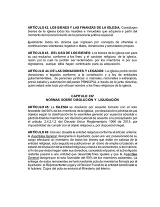 ARTÍCULO 42. LOS BIENES Y LAS FINANZAS DE LA IGLESIA. Constituyen
bienes de la iglesia todos los muebles e inmuebles que adquiera a partir del
momento del reconocimiento de la personería jurídica especial.
Igualmente todos los dineros que ingresen por concepto de ofrendas o
contribuciones voluntarias, legados o títulos, donaciones y actividades propias.
ARTÍCULO 43. DEL USO DE LOS BIENES: Los bienes de la iglesia son para
su uso exclusivo, conforme a los fines y el carácter religioso de la iglesia,
razón por la cual no podrán ser reclamados por los miembros ni por sus
dignatarios, aunque ellos hayan contribuido para su adquisición.
ARTÍCULO 44. DE LAS DONACIONES Y LEGADOS: La iglesia podrá recibir
donaciones o legados conforme a la constitución y a ley de entidades
gubernamentales, de personas jurídicas o naturales, nacionales o extranjeras,
previo estudio y autorizacióndel pastor PRINCIPAL a través de la junta directiva,
quien velará ante todo por el buen nombre y los fines religiosos de la iglesia.
CAPITULO XIV
NORMAS SOBRE DISOLUCIÓN Y LIQUIDACIÓN
ARTÍCULO 45: La IGLESIA se disolverá por acuerdo tomado con el voto
favorable del 90% de los miembros de la Iglesia; pordesviacióno pérdidadesus
objetos según la clasificación de la asamblea general; por ausencia absoluta o
pérdida total de miembros; por decisión judicial de acuerdo a lo preceptuado por
el artículo 2.4.2.1.2 del Decreto Único Reglamentario 1066 de 2015; por
imposibilidad de cumplir con el objeto religioso y, por disposición legal.
ARTÍCULO 46: Una vez disuelta la entidad religiosa conforme al artículo anterior,
la Asamblea General, designará un liquidador, quienuna vez posesionadode su
cargo efectuará un inventario de todos los bienes que estén en cabeza de la
entidad religiosa, acto seguido se publicará en un diario de amplia circulación, el
estadodedisolucióndela entidadreligiosaycitaráa los acreedores,si los hubiere,
a fin de que éstos hagan valer sus derechos, cancelado el pasivo, el activo líquido
restante pasará a una entidad que desarrolle fines iguales y que la Asamblea
General designe por el voto favorable del 90% de los miembros asistentes. La
entrega de estos remanentes se hará mediante acta de inventarios firmada por el
liquidador, el Representante Legal y el Revisor Fiscal de la entidad beneficiada si
lo hubiere. Copia del acta se enviará al Ministerio del Interior.
 