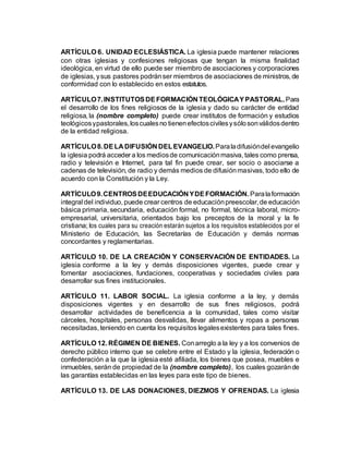 ARTÍCULO 6. UNIDAD ECLESIÁSTICA. La iglesia puede mantener relaciones
con otras iglesias y confesiones religiosas que tengan la misma finalidad
ideológica, en virtud de ello puede ser miembro de asociaciones y corporaciones
de iglesias, ysus pastores podránser miembros de asociaciones de ministros, de
conformidad con lo establecido en estos estatutos.
ARTÍCULO7.INSTITUTOSDEFORMACIÓN TEOLÓGICAYPASTORAL. Para
el desarrollo de los fines religiosos de la iglesia y dado su carácter de entidad
religiosa, la (nombre completo) puede crear institutos de formación y estudios
teológicosypastorales,loscualesno tienenefectoscivilesysólosonválidosdentro
de la entidad religiosa.
ARTÍCULO8.DELA DIFUSIÓN DELEVANGELIO.Paraladifusióndel evangelio
la iglesia podrá acceder a los mediosde comunicaciónmasiva, tales como prensa,
radio y televisión e Internet, para tal fin puede crear, ser socio o asociarse a
cadenas de televisión, de radio y demás medios de difusiónmasivas, todo ello de
acuerdo con la Constitución y la Ley.
ARTÍCULO9.CENTROSDEEDUCACIÓN YDEFORMACIÓN.Paralaformación
integral del individuo, puede crear centros de educaciónpreescolar,de educación
básica primaria, secundaria, educación formal, no formal, técnica laboral, micro-
empresarial, universitaria, orientados bajo los preceptos de la moral y la fe
cristiana; los cuales para su creación estarán sujetos a los requisitos establecidos por el
Ministerio de Educación, las Secretarías de Educación y demás normas
concordantes y reglamentarias.
ARTÍCULO 10. DE LA CREACIÓN Y CONSERVACIÓN DE ENTIDADES. La
iglesia conforme a la ley y demás disposiciones vigentes, puede crear y
fomentar asociaciones, fundaciones, cooperativas y sociedades civiles para
desarrollar sus fines institucionales.
ARTÍCULO 11. LABOR SOCIAL. La iglesia conforme a la ley, y demás
disposiciones vigentes y en desarrollo de sus fines religiosos, podrá
desarrollar actividades de beneficencia a la comunidad, tales como visitar
cárceles, hospitales, personas desvalidas, llevar alimentos y ropas a personas
necesitadas, teniendo en cuenta los requisitos legalesexistentes para tales fines.
ARTÍCULO 12. RÉGIMEN DE BIENES. Conarreglo a la ley y a los convenios de
derecho público interno que se celebre entre el Estado y la iglesia, federación o
confederación a la que la iglesia esté afiliada, los bienes que posea, muebles e
inmuebles, serán de propiedad de la (nombre completo), los cuales gozaránde
las garantías establecidas en las leyes para este tipo de bienes.
ARTÍCULO 13. DE LAS DONACIONES, DIEZMOS Y OFRENDAS. La iglesia
 