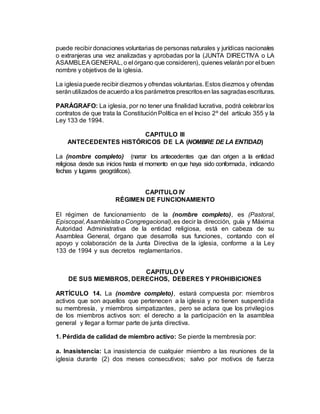 puede recibir donaciones voluntarias de personas naturales y jurídicas nacionales
o extranjeras una vez analizadas y aprobadas por la (JUNTA DIRECTIVA o LA
ASAMBLEAGENERAL, o el órgano que consideren), quienes velarán por el buen
nombre y objetivos de la iglesia.
La iglesiapuede recibir diezmos y ofrendas voluntarias. Estos diezmos y ofrendas
seránutilizados de acuerdo a los parámetros prescritosen las sagradasescrituras.
PARÁGRAFO: La iglesia, por no tener una finalidad lucrativa, podrá celebrar los
contratos de que trata la ConstituciónPolítica en el Inciso 2º del artículo 355 y la
Ley 133 de 1994.
CAPITULO III
ANTECEDENTES HISTÓRICOS DE LA (NOMBRE DE LA ENTIDAD)
La (nombre completo) (narrar los antecedentes que dan origen a la entidad
religiosa desde sus inicios hasta el momento en que haya sido conformada, indicando
fechas y lugares geográficos).
CAPITULO IV
RÉGIMEN DE FUNCIONAMIENTO
El régimen de funcionamiento de la (nombre completo), es (Pastoral,
Episcopal,AsambleístaoCongregacional),es decir la dirección, guía y Máxima
Autoridad Administrativa de la entidad religiosa, está en cabeza de su
Asamblea General, órgano que desarrolla sus funciones, contando con el
apoyo y colaboración de la Junta Directiva de la iglesia, conforme a la Ley
133 de 1994 y sus decretos reglamentarios.
CAPITULO V
DE SUS MIEMBROS, DERECHOS, DEBERES Y PROHIBICIONES
ARTÍCULO 14. La (nombre completo), estará compuesta por: miembros
activos que son aquellos que pertenecen a la iglesia y no tienen suspendida
su membresía, y miembros simpatizantes, pero se aclara que los privilegios
de los miembros activos son: el derecho a la participación en la asamblea
general y llegar a formar parte de junta directiva.
1. Pérdida de calidad de miembro activo: Se pierde la membresía por:
a. Inasistencia: La inasistencia de cualquier miembro a las reuniones de la
iglesia durante (2) dos meses consecutivos; salvo por motivos de fuerza
 