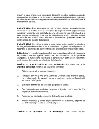 mayor o caso fortuito, será razón para declararlo miembro inactivo o asistente
temporal (sin derecho a la participaciónen la asamblea general y junta directiva),
en todo caso esto se hará despuésde realizado unencuentro de orientación conel
miembro que se trate.
PARÁGRAFO 1: Para restablecer su posicióncomo miembro activo, el miembro
inactivo deberá asistir a todas las reuniones de la iglesia durante (6) seis meses
seguidos y presentar una solicitud a la junta directiva, la cual entrevistará a la
persona mencionada para tomar una decisiónal respecto, si un miembro inactivo
no restablece su posición como miembro activo durante (1) un año, su nombre
será borrado del registro de la iglesia.
PARÁGRAFO 2. Con el fin de evitar el error y para protecciónde los miembros
de la iglesia con lo establecido en el ordinal (a). La iglesia deberá guardar un
record de la asistencia de los miembros a las diversas reuniones establecidas.
b. Dimisión: Un miembro puede transferir su membresía o calidad de miembro a
la comunión de otra iglesia, retirándose voluntariamente de la (nombre
completo), al manifestarlo y solicitarlo le será dado un certificado y su nombre
será borrado del registro de miembros de la iglesia.
ARTÍCULO 15. DERECHOS DE LOS MIEMBROS. Los miembros de la
(nombre completo), tendrán los siguientes derechos:
1. Obtener su carné, si es miembro activo.
2. Participar con voz y voto en la Asamblea General, si es miembro activo,
de conformidad a lo prescrito en estos estatutos, previa certificación del
secretario de la iglesia.
3. Servirse y disfrutar de los servicios que preste la iglesia.
4. Ser designado para cualquier cargo en la iglesia cuando cumplan los
requisitos de miembros activos.
5. Presentar por escrito los proyectos de interés para la iglesia.
6. Recibir asistencia y ayuda espiritual cuando así lo solicite, respecto de
las órdenes religiosas de la entidad religiosa.
ARTÍCULO 16. DEBERES DE LOS MIEMBROS. Son deberes de los
 