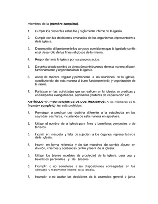 miembros de la (nombre completo).
1. Cumplir los presentes estatutos y reglamento interno de la iglesia.
2. Cumplir con las decisiones emanadas de los organismos representativos
de la iglesia.
3. Desempeñar diligentemente los cargos o comisionesque la iglesiale confíe
en el desarrollo de los fines religiosos de la misma.
4. Responder ante la iglesia por sus propios actos.
5. Dar aviso a todo cambiode direccióncontribuyendo de esta manera al buen
funcionamiento y organización de la iglesia.
6. Asistir de manera regular y permanente a las reuniones de la iglesia,
contribuyendo de esta manera al buen funcionamiento y organización de
la misma.
7. Participar en las actividades que se realicen en la iglesia, en predicas y
en campañas evangelísticas, seminarios y talleres de capacitación etc.
ARTÍCULO 17. PROHIBICIONES DE LOS MIEMBROS. A los miembros de la
(nombre completo) les está prohibido:
1. Promulgar o predicar una doctrina diferente a la establecida en las
sagradas escrituras, incurriendo de esta manera en apostasía.
2. Utilizar el nombre de la iglesia para fines y beneficios personales o de
terceros.
3. Incurrir en irrespeto y falta de sujeción a los órganos representati vos
de la iglesia.
4. Incurrir en forma reiterada y sin dar muestras de cambio alguno en
división, chismes y contiendas dentro y fuera de la iglesia.
5. Utilizar los bienes muebles de propiedad de la iglesia, para uso y
beneficios personales y de terceros.
6. Incumplir o no someterse a las disposiciones consagradas en los
estatutos y reglamento interno de la iglesia.
7. Incumplir o no acatar las decisiones de la asamblea general o junta
 