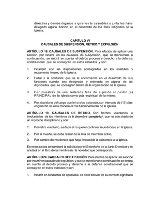 directiva y demás órganos a quienes la asamblea o junta les haya
delegado alguna función en el desarrollo de los fines religiosos de la
iglesia.
CAPITULO VI
CAUSALES DE SUSPENSIÓN, RETIRO Y EXPULSIÓN
ARTÍCULO 18. CAUSALES DE SUSPENSIÓN. Para efectos de aplicar una
sanción por incurrir en las causales de suspensión, que se mencionan a
continuación, se tendrá en cuenta el debido proceso y derecho a la defensa
constitucional que se consagran en estos estatutos y son:
1. Incumplir con las disposiciones consagradas en los estatutos y
reglamento interno de la iglesia.
2. Faltar a la confianza que se le encomiende en el desarrollo de sus
funciones cuando sea designado y ordenado en alguna de las
dignidades que se consagran dentro de la organización de la iglesia.
3. Dar muestras de una reiterada falta de sujeción al pastor (a)
PRINCIPAL de la iglesia como guía espiritual de la misma.
4. Por abandono del cargo que le ha sido asignado, con intervalo de (15) días
originando de esta manera el mal funcionamiento de la iglesia.
ARTÍCULO 19. CAUSALES DE RETIRO. Son hechos voluntarios o
involuntarios de los miembros de la (nombre completo), que no son objeto de
un reproche disciplinario y son:
1. Porretiro voluntario, esdecir el no querer continuar reuniéndoseen la Iglesia.
2. Por la muerte, se debe retirar de la lista de miembro activo.
3. Por cambio de residencia que haga imposible la asistencia a la Iglesia.
En estos casos se tramitará la solicitud por el Secretario de la Junta Directiva y se
anotará en el libro de la membresía la novedad que corresponda.
ARTÍCULO20.CAUSALESDEEXPULSIÓN.Paraefectosdeaplicarunasanción
porincurrir encausalesdeexpulsión, y que se mencionana continuación,se tendrá
en cuenta el debido proceso y derecho a la defensa constitucional que se
consagran en estos estatutos y son:
1. Incurrir enconductas de apostasía, es decir desviar de sucorrectosignificado
 