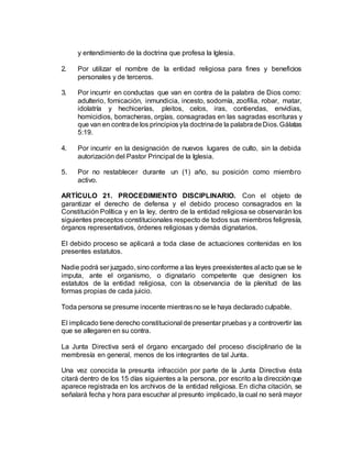 y entendimiento de la doctrina que profesa la Iglesia.
2. Por utilizar el nombre de la entidad religiosa para fines y beneficios
personales y de terceros.
3. Por incurrir en conductas que van en contra de la palabra de Dios como:
adulterio, fornicación, inmundicia, incesto, sodomía, zoofilia, robar, matar,
idolatría y hechicerías, pleitos, celos, iras, contiendas, envidias,
homicidios, borracheras, orgías, consagradas en las sagradas escrituras y
que van en contrade los principiosyla doctrinade la palabradeDios.Gálatas
5:19.
4. Por incurrir en la designación de nuevos lugares de culto, sin la debida
autorización del Pastor Principal de la Iglesia.
5. Por no restablecer durante un (1) año, su posición como miembro
activo.
ARTÍCULO 21. PROCEDIMIENTO DISCIPLINARIO. Con el objeto de
garantizar el derecho de defensa y el debido proceso consagrados en la
Constitución Política y en la ley, dentro de la entidad religiosa se observarán los
siguientes preceptos constitucionales respecto de todos sus miembros feligresía,
órganos representativos, órdenes religiosas y demás dignatarios.
El debido proceso se aplicará a toda clase de actuaciones contenidas en los
presentes estatutos.
Nadie podrá ser juzgado, sino conforme a las leyes preexistentes al acto que se le
imputa, ante el organismo, o dignatario competente que designen los
estatutos de la entidad religiosa, con la observancia de la plenitud de las
formas propias de cada juicio.
Toda persona se presume inocente mientrasno se le haya declarado culpable.
El implicado tiene derecho constitucional de presentar pruebas y a controvertir las
que se allegaren en su contra.
La Junta Directiva será el órgano encargado del proceso disciplinario de la
membresía en general, menos de los integrantes de tal Junta.
Una vez conocida la presunta infracción por parte de la Junta Directiva ésta
citará dentro de los 15 días siguientes a la persona, por escrito a la direcciónque
aparece registrada en los archivos de la entidad religiosa. En dicha citación, se
señalará fecha y hora para escuchar al presunto implicado, la cual no será mayor
 