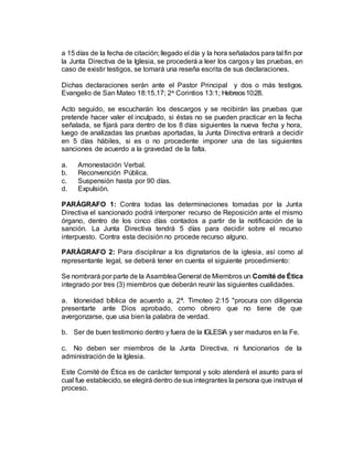 a 15 días de la fecha de citación; llegado el día y la hora señalados para tal fin por
la Junta Directiva de la Iglesia, se procederá a leer los cargos y las pruebas, en
caso de existir testigos, se tomará una reseña escrita de sus declaraciones.
Dichas declaraciones serán ante el Pastor Principal y dos o más testigos.
Evangelio de San Mateo 18:15.17; 2a Corintios 13:1; Hebreos10:28.
Acto seguido, se escucharán los descargos y se recibirán las pruebas que
pretende hacer valer el inculpado, si éstas no se pueden practicar en la fecha
señalada, se fijará para dentro de los 8 días siguientes la nueva fecha y hora,
luego de analizadas las pruebas aportadas, la Junta Directiva entrará a decidir
en 5 días hábiles, si es o no procedente imponer una de las siguientes
sanciones de acuerdo a la gravedad de la falta.
a. Amonestación Verbal.
b. Reconvención Pública.
c. Suspensión hasta por 90 días.
d. Expulsión.
PARÁGRAFO 1: Contra todas las determinaciones tomadas por la Junta
Directiva el sancionado podrá interponer recurso de Reposición ante el mismo
órgano, dentro de los cinco días contados a partir de la notificación de la
sanción. La Junta Directiva tendrá 5 días para decidir sobre el recurso
interpuesto. Contra esta decisión no procede recurso alguno.
PARÁGRAFO 2: Para disciplinar a los dignatarios de la iglesia, así como al
representante legal, se deberá tener en cuenta el siguiente procedimiento:
Se nombrará por parte de la AsambleaGeneral de Miembros un Comité de Ética
integrado por tres (3) miembros que deberán reunir las siguientes cualidades.
a. Idoneidad bíblica de acuerdo a, 2ª. Timoteo 2:15 "procura con diligencia
presentarte ante Dios aprobado, como obrero que no tiene de que
avergonzarse, que usa bien la palabra de verdad.
b. Ser de buen testimonio dentro y fuera de la IGLESIA y ser maduros en la Fe.
c. No deben ser miembros de la Junta Directiva, ni funcionarios de la
administración de la Iglesia.
Este Comité de Ética es de carácter temporal y solo atenderá el asunto para el
cual fue establecido, se elegirá dentro desus integrantes la persona que instruya el
proceso.
 