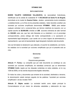 VITAMAX SAS
ACTO CONSTITUTIVO
INGRID YULIETH CARDENAS VILLANUEVA, de nacionalidad Colombiana,
identificada con la cedula de ciudadanía N° 1.193.349.530 de Santa Fe de Bogotá,
domiciliado en la ciudad de Guamo-Tolima , declara -previamente al acto constitutivo
y establecimiento y a la firma de los presentes estatutos-, haber decidido constituir una
sociedad por acciones simplificada denominada VITAMAX S.A.S, para realizar
cualquier actividad civil o comercial lícita, por término indefinido de duración, con un
capital suscrito de $6.000.000, dividido en 200 acciones ordinarias de valor nominal
de $30.000 cada una, que han sido liberadas en su (totalidad o en el porcentaje
correspondiente), previa entrega del monto correspondiente a la suscripción al
representante legal designado y que cuenta con un único órgano de administración y
representación, que será el representante legal designado mediante este documento.
Una vez formulada la declaración que antecede, el suscrito ha establecido, así mismo,
los estatutos de la sociedad por acciones simplificada que por el presente acto se
crea.
ESTATUTOS
Capítulo I
Disposiciones generales
Artículo 1º. Forma.- La compañía que por este documento se constituye es una
sociedad por acciones simplificada, de naturaleza comercial, que se denominará
VITAMAX S.A.S, regida por las cláusulas contenidas en estos estatutos, en la Ley
1258 de 2008 y en las demás disposiciones legales relevantes.
En todos los actos y documentos que emanen de la sociedad, destinados a terceros,
la denominación estará siempre seguida de las palabras: “sociedad por acciones
simplificada” o de las iniciales “SAS”.
Artículo 2º. Objeto social.- La sociedad tendrá como objeto principal la
Comercializacion al por menor de alimentos saludables y elaboración de ropa
 