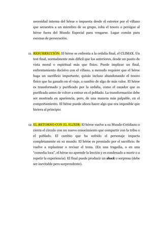 necesidad interna del héroe o impuesta desde el exterior por el villano
que secuestra a un miembro de su grupo, roba el tesoro o persigue al
héroe fuera del Mundo Especial para vengarse. Lugar común para
escenas de persecución.
11. RESURRECCIÓN: El héroe se enfrenta a la ordalía final, el CLIMAX. Un
test final, normalmente más difícil que los anteriores, desde un punto de
vista moral o espiritual más que físico. Puede implicar un final,
enfrentamiento decisivo con el villano, a menudo requiere que el héroe
haga un sacrificio importante, quizás incluso abandonando el tesoro
físico que ha ganado en el viaje, a cambio de algo de más valor. El héroe
es transformado y purificado por la ordalía, como el cazador que es
purificado antes de volver a entrar en el poblado. La transformación debe
ser mostrada en apariencia, pero, de una manera más palpable, en el
comportamiento. El héroe puede ahora hacer algo que era imposible que
hiciera al principio.
12. EL RETORNO CON EL ELIXIR: El héroe vuelve a su Mundo Cotidiano o
cierra el círculo con un nuevo conocimiento que compartir con la tribu o
el poblado. El cambio que ha sufrido el personaje impacta
completamente en su mundo. El héroe es premiado por el sacrificio. Se
vuelve a replantear o revisar el tema. (En una tragedia, o en una
“comedia loca", el héroe no aprende la lección y es condenado a morir o a
repetir la experiencia). El final puede producir un shock o sorpresa (debe
ser inevitable pero sorprendente).
 