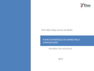 Prof. MSc Felipe Correa de Mello



 PLANO ESTRATÉGICO DE MARKETING E
 COMUNICAÇÃO

       Modelo de estrutura



                 2012
 