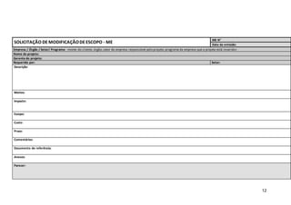12
SOLICITAÇÃO DEMODIFICAÇÃODEESCOPO - ME
ME N°
Data da emissão:
Empresa / Órgão / Setor/ Programa: <nome do cliente; órgão,setor da empresa responsável pelo projeto; programa da empresa que o projeto está inserido>
Nome do projeto:
Gerente do projeto:
Requerido por: Setor:
Descrição:
Motivo:
Impacto:
Escopo:
Custo:
Prazo:
Comentários:
Documento de referência:
Anexos:
Parecer:
 