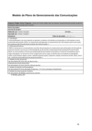 18
Modelo de Plano de Gerenciamento das Comunicações
1. Introdução
<Informações gerais de como deverão ser geradas,coletadas,distribuídasearmazenadas as informações a serem
produzidas pelo projeto. Definir os responsáveis pela geração,armazenamento das informações epela autorização
de mudanças deo Plano de Gerenciamento das Comunicações.>
2. Definição de Políticas
<Definir o prazo para a convocação das reuniões não planejadaseos responsáveis pela elaboração edistribuição da
pauta de reunião;e prazos para a distribuição da ata dereunião e elaboração da documentação final do Projeto.
Dever ser relacionadasas normas paraelaboração dos documentos do projeto e se necessário estabelecer qual a
língua empregada. Se necessário incluir umglossário comas siglas,ou termos técnicos específicos empregados.
Todos os documentos devem conter a identificação do projeto, cabeçalho,rodapé,controlede versões, datas,índice
etc., conforme prévia definição da equipe de projeto.>
3. Modelo de Ata de Reunião
Ver documento 09_Form_Ata_de_Reuniao.doc
4.Relação das ParteInteressadas
Ver documento 10_Form_Distrib_Informacoes.doc
5. Modelo de Relatório de Desempenho
Ver documento 07_Form_Acompto_Projeto.doc / 17_Form_Acompto_Projeto(2).doc
6. Modelo de Autorização do Trabalho
Ver documento 18_Modelo_autorizacao_trab.doc
© Modelo_plano_GC
Empresa / Órgão / Setor/ Programa: <nome do cliente; órgão,setor da empresa responsável pelo projeto; programa
da empresa que o projeto está inserido>
Nome do projeto:
Gerente do projeto:
Elaborado por: <nome e função> Versão: _._
Aprovado por: <nome e função>
Assinatura: Data de aprovação:___/___/_____
 