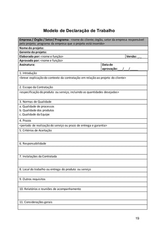 19
Modelo de Declaração de Trabalho
1. Introdução
<breve explicação do contexto da contratação em relação ao projeto do cliente>
2. Escopo da Contratação
<especificação do produto ou serviço, incluindo as quantidades desejadas>
3. Normas de Qualidade
a. Qualidade de processos
b. Qualidade dos produtos
c. Qualidade da Equipe
4. Prazos
<período de realização do serviço ou prazo de entrega e garantia>
5. Critérios de Aceitação
6. Responsabilidade
7. Instalações da Contratada
8. Local do trabalho ou entrega do produto ou serviço
9. Outros requisitos
10. Relatórios e reuniões de acompanhamento
11. Considerações gerais
Empresa / Órgão / Setor/ Programa: <nome do cliente; órgão, setor da empresa responsável
pelo projeto; programa da empresa que o projeto está inserido>
Nome do projeto:
Gerente do projeto:
Elaborado por: <nome e função> Versão: _._
Aprovado por: <nome e função>
Assinatura: Data de
aprovação:___/___/_____
 