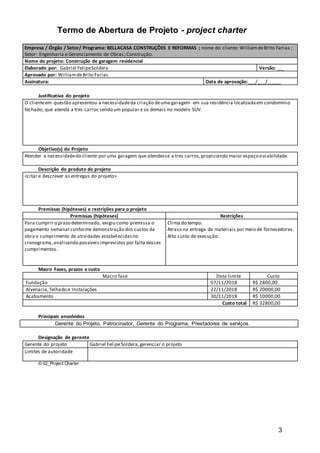 3
Termo de Abertura de Projeto - project charter
Empresa / Órgão / Setor/ Programa: BELLACASA CONSTRUÇÕES E REFORMAS ; nome do cliente: WilliamdeBrito Farias ;
Setor: Engenharia e Gerenciamento de Obras;Construção.
Nome do projeto: Construção de garagem residencial
Elaborado por: Gabriel FelipeSoldera Versão: _._
Aprovado por: WilliamdeBrito Farias
Assinatura: Data de aprovação:___/___/_____
Justificativa do projeto
O clienteem questão apresentou a necessidadeda criação deuma garagem em sua residência localizadaem condomínio
fechado, que atenda a tres carros sendo um popular e os demais no modelo SUV.
Objetivo(s) do Projeto
Atender a necessidadedo cliente por uma garagem que atendesse a tres carros,propiciando maior espaço eviabilidade.
Descrição do produto do projeto
<citar e descrever as entregas do projeto>
Premissas (hipóteses) e restrições para o projeto
Premissas (hipóteses) Restrições
Para cumprir o prazo determinado, exigiu como premissa o
pagamento semanal conforme demonstração dos custos da
obra e cumprimento de atividades estabelecidasno
cronograma,analisando possíveisimprevistos por falta desses
cumprimentos.
Clima do tempo.
Atraso na entrega de materiais por meio de fornecedores.
Alto custo de execução.
Macro Fases, prazos e custo
Macro fase Data limite Custo
Fundação 07/11/2018 R$ 2800,00
Alvenaria,Telhado e Instalações 22/11/2018 R$ 20000,00
Acabamento 30/11/2018 R$ 10000,00
Custo total R$ 32800,00
Principais envolvidos
Gerente do Projeto, Patrocinador, Gerente do Programa, Prestadores de serviços.
Designação de gerente
Gerente do projeto Gabriel FelipeSoldera,gerenciar o projeto
Limites de autoridade
© 02_Project Charter
 