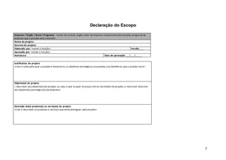 7
Declaração do Escopo
Empresa / Órgão / Setor/ Programa: <nome do cliente; órgão,setor da empresa responsável pelo projeto; programa da
empresa que o projeto está inserido>
Nome do projeto:
Gerente do projeto:
Elaborado por: <nome e função> Versão: _._
Aprovado por: <nome e função>
Assinatura: Data de aprovação:___/___/_____
Justificativa do projeto
<citar a razão pela qual o projeto é necessário,os objetivos estratégicos associados,eos benefícios que o projeto trará>
Objetivo(s) do projeto
< descrever o(s) objetivo(s) do projeto, ou seja,o que se quer alcançarcomos resultados do projeto, e relacioná -lo(s) com
o(s) objetivo(s) estratégico(s) da empresa>
Descrição do(s) produto(s) ou serviço(s) do projeto
<citar e descrever os produtos e serviços queserão entregues pelo projeto>
 