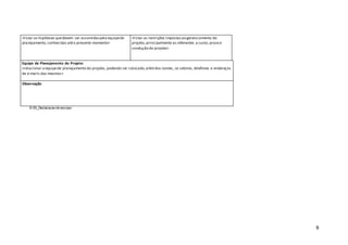 9
<listar as hipóteses quedevem ser assumidaspela equipede
planejamento, conhecidas atéo presente momento>
<listar as restrições impostasao gerenciamento do
projeto, principalmente as referentes a custo, prazo e
condução do projeto>
Equipe de Planejamento do Projeto
<relacionar a equipede planejamento do projeto, podendo ser colocado,alémdos nomes, os setores, telefones e endereços
de e-mails dos mesmos>
Observação
© 05_Declaracao do escopo
 