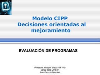 Profesora Milagros Bravo Vick PhD
EDUC 8030 UPR RP
Juan Capurro Gonzáles
Modelo CIPP
Decisiones orientadas al
mejoramiento
EVALUACIEVALUACIÓN DE PROGRAMASN DE PROGRAMAS
 