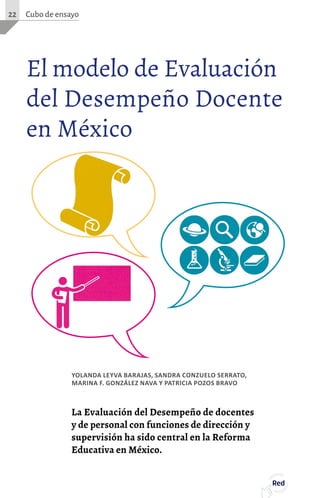 La Evaluación del Desempeño de docentes
y de personal con funciones de dirección y
supervisión ha sido central en la Reforma
Educativa en México.
El modelo de Evaluación
del Desempeño Docente
en México
YOLANDA LEYVA BARAJAS, SANDRA CONZUELO SERRATO,
MARINA F. GONZÁLEZ NAVA Y PATRICIA POZOS BRAVO
Cubo de ensayo22
Red
 